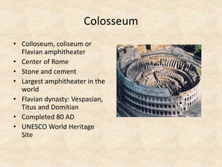 Colosseum
• Colloseum, coliseum or
Flavian amphitheater
• Center of Rome
• Stone and cement
• Largest amphitheater in the
world
• Flavian dynasty: Vespasian,
Titus and Domitian
• Completed 80 AD
• UNESCO World Heritage
Site
 