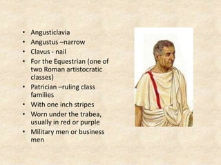 • Angusticlavia
• Angustus –narrow
• Clavus - nail
• For the Equestrian (one of
two Roman artistocratic
classes)
• Patrician –ruling class
families
• With one inch stripes
• Worn under the trabea,
usually in red or purple
• Military men or business
men
 