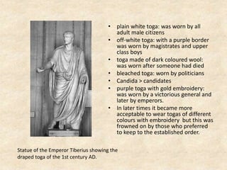 • plain white toga: was worn by all
adult male citizens
• off-white toga: with a purple border
was worn by magistrates and upper
class boys
• toga made of dark coloured wool:
was worn after someone had died
• bleached toga: worn by politicians
• Candida > candidates
• purple toga with gold embroidery:
was worn by a victorious general and
later by emperors.
• In later times it became more
acceptable to wear togas of different
colours with embroidery but this was
frowned on by those who preferred
to keep to the established order.
Statue of the Emperor Tiberius showing the
draped toga of the 1st century AD.
 