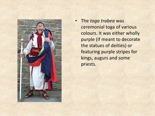 • The toga trabea was
ceremonial toga of various
colours. It was either wholly
purple (if meant to decorate
the statues of deities) or
featuring purple stripes for
kings, augurs and some
priests.
 