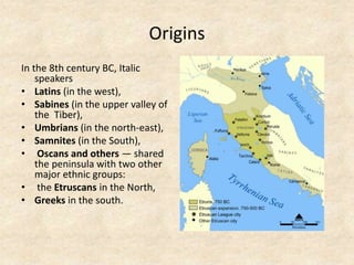 Origins
In the 8th century BC, Italic
speakers
• Latins (in the west),
• Sabines (in the upper valley of
the Tiber),
• Umbrians (in the north-east),
• Samnites (in the South),
• Oscans and others — shared
the peninsula with two other
major ethnic groups:
• the Etruscans in the North,
• Greeks in the south. The Palatine Hill
 