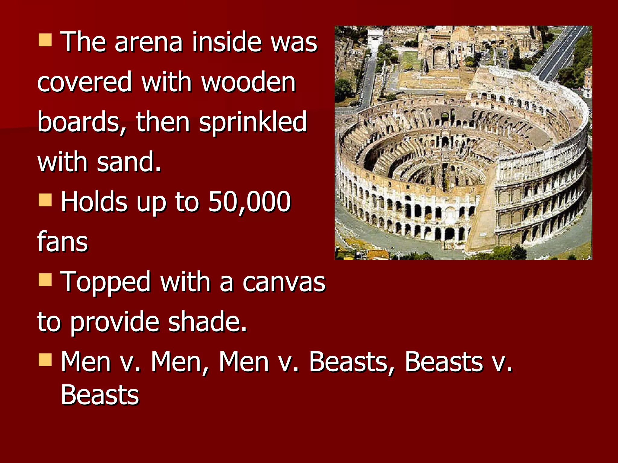 The arena inside was covered with wooden boards, then sprinkled with sand. Holds up to 50,000 fans Topped with a canvas to provide shade. Men v. Men, Men v. Beasts, Beasts v. Beasts
