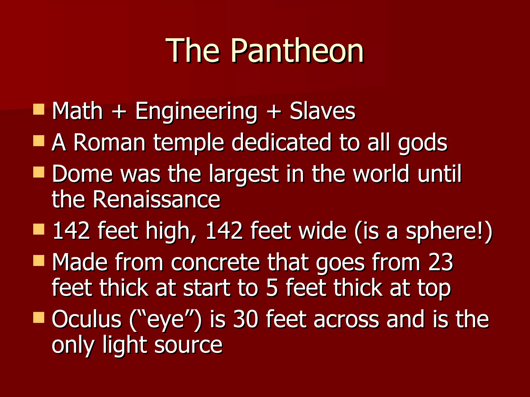 The Pantheon Math + Engineering + Slaves A Roman temple dedicated to all gods Dome was the largest in the world until the Renaissance 142 feet high, 142 feet wide (is a sphere!) Made from concrete that goes from 23 feet thick at start to 5 feet thick at top Oculus (“eye”) is 30 feet across and is the only light source