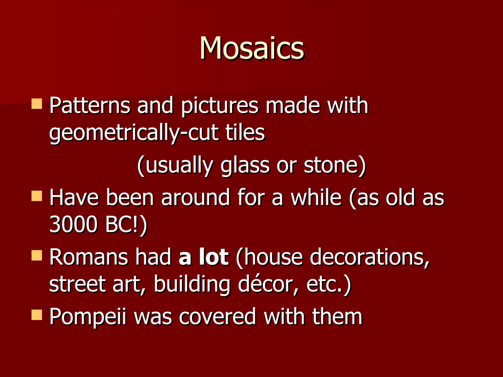 Mosaics Patterns and pictures made with geometrically-cut tiles (usually glass or stone) Have been around for a while (as old as 3000 BC!) Romans had a lot (house decorations, street art, building décor, etc.) Pompeii was covered with them