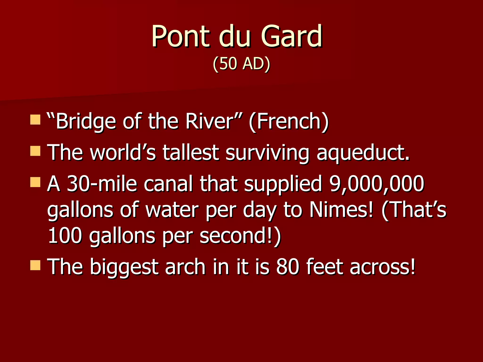 Pont du Gard (50 AD) “ Bridge of the River” (French) The world’s tallest surviving aqueduct. A 30-mile canal that supplied 9,000,000 gallons of water per day to Nimes! (That’s 100 gallons per second!) The biggest arch in it is 80 feet across!