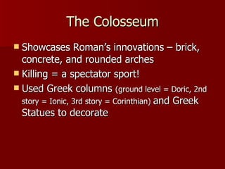 The Colosseum Showcases Roman’s innovations – brick, concrete, and rounded arches Killing = a spectator sport! Used Greek columns  (ground level = Doric, 2nd story = Ionic, 3rd story = Corinthian)  and Greek Statues to decorate 