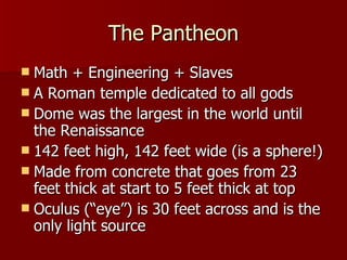 The Pantheon Math + Engineering + Slaves A Roman temple dedicated to all gods Dome was the largest in the world until the Renaissance 142 feet high, 142 feet wide (is a sphere!) Made from concrete that goes from 23 feet thick at start to 5 feet thick at top Oculus (“eye”) is 30 feet across and is the only light source 