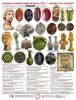 Collection of Authentic Roman Antiquities [ Part 1 ] • Discounts of up to 50% OFF
all orders by phone only. call toll free at 1(800)426-2007 to place your order
SADIGH GALLERY ANCIENT ART, INC.
303 5th Ave, Suite 1603, NY, NY 10016
Toll Free 1(800)426-2007 • Phone 1(212)725-7537
Fax 1(212)545-7612 • www.sadighgallery.com1
22494 Marble portrait of a noblewoman. Mounted on a base. 15" x
10" 100-300 AD Regular $7,000 Sale $4,000
23953 Oval carnelian intaglio: a God with a sword in hand. ¾" 100
AD Regular $400 Sale $300
25019 Marble lion, its four legs broken. Comes on a wooden base.
17 ½" x 7" 100 AD Regular $4,000 Sale $2,000
25243Terracotta flask with two handles, God of love, Cupid, in high
relief to the front. 2" x 5" 100-200 AD Regular $700 Sale $400
25606Terracotta oil lamp with a raised dot pattern on the edge. In
the center, a lion. 3" 200 AD Regular $200 Sale $100
27252 Oval red carnelian intaglio: a Soldier holds a shield. 1" 100
AD Regular $400 Sale $300
27256 Oval red carnelian intaglio: a figure holds a staff and a ves-
sel. ¾" 100 AD Regular $400 Sale $300
27489 Black opaque stone intaglio: profile of a nobleman. ½" 100
AD Regular $400 Sale $300
27630 Bronze lion-headed figure with a ball above the head. 2"
100 AD Regular $400 Sale $250
28763 Green glass bottle, one side with face of a bearded man, the
other with a young boy. 3 ½" 50-100 AD Regular $500 Sale $300
29245 Marble head of a noblewoman. Comes on a base. 8" x 4 ½"
100-300 AD Regular 1,800 Sale $1,000
29307 Bronze phallus, associated with Mutinus, God of fertility. 1"
100-200 AD Regular $250 Sale $150
29566 Silver Romulus and Remus coin. A portrait on the front.The
reverse with Romulus and Remus being nursed by a mother wolf.
¾" 330-350 AD Regular $500 Sale $300
30558 Green iridescent glass vessel with threads to the shoulder
and trailed onto the body, four handles on either side. 2 ½" x 3" 100
AD Regular $800 Sale $500
30562 Green iridescent unguentaria double-glass vessel with rolled
rim, trailed pointed handle to the rim on either side. 5 ½" x 2 ½"
100 AD Regular $1,000 Sale $500
30576 Green iridescent four-sided square shaped glass vessel with
rolled rim. 5" x 2" 100 AD Regular $800 Sale $500
30810 Hollow terracotta torso of a boy, his hands missing. 5 ¾" 100
AD Regular $1,200 Sale $700
30995 Mosaic floor panel depicts a portrait with beard and hair in
the form of leaves and flowers. Mounted on a black wooden panel.
25" x 22" 300 AD
Regular $8,000
Sale $5,000
31183Terracotta
freestanding
statue of Diana of Ephesus, Goddess of the Amazons. 6" x 2" 100-
300 AD Regular $900 Sale $600
31403 Oval red glass intaglio: a nobleman in profile. ½" 100 AD
Regular $400 Sale $300
31736 Bronze octagonal shaped jewelry mold, used for pendants,
earrings, etc. 2" 200 AD Regular $500 Sale $300
31737 Bronze circular jewelry mold, used for making jewelry such
as pendants, earrings, etc. 2 ½" 200 AD Regular $800 Sale $500
32521 Bronze theatre mask pendant in form of young figure with
flowing hair. 1 ¾" x 1 ¾" 100-300 AD Regular $500 Sale $300
40417 Oval black glass intaglio: a God wearing a long garment, a
sword hanging from his hip. ½" 100 AD Regular $400 Sale $300
41359 Black stone intaglio: side portrait of a nobleman with an
anchor to the right. ½" 100 AD Regular $400 Sale $300
4135940417
32521
3173731736
31403
31183
30995
30810
30576
30562
30558
29566
29307
29245
2876327630
27489 2725627252
25606
25243
25019
23953
22494
 