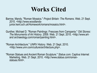 Works CitedBarrow, Mandy. "Roman Mosaics." Project Britain: The Romans. Web. 21 Sept. 2010. <http://www.woodlands-junior.kent.sch.uk/Homework/romans/mosaics.html>.Gunther, Michael D. "Roman Paintings: Frescoes from Campania." Old Stones: The Monuments of Art History. 2009. Web. 21 Sept. 2010. <http://www.art-and archaeology.com/roman/painting.html>."Roman Architecture." UNRV History. Web. 21 Sept. 2010. <http://www.unrv.com/culture/architecture.php>."Roman Statues and Ancient Roman Sculpture." Statue.com. Captiva Internet Marketing. Web. 21 Sept. 2010. <http://www.statue.com/roman-statues.html>.