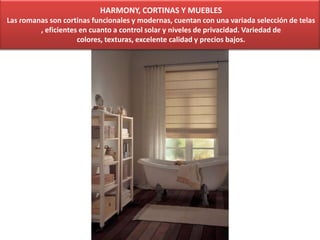HARMONY, CORTINAS Y MUEBLES
Las romanas son cortinas funcionales y modernas, cuentan con una variada selección de telas
, eficientes en cuanto a control solar y niveles de privacidad. Variedad de
colores, texturas, excelente calidad y precios bajos.
 