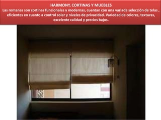 HARMONY, CORTINAS Y MUEBLES
Las romanas son cortinas funcionales y modernas, cuentan con una variada selección de telas ,
eficientes en cuanto a control solar y niveles de privacidad. Variedad de colores, texturas,
excelente calidad y precios bajos.
 