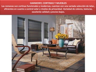 HARMONY, CORTINAS Y MUEBLES
Las romanas son cortinas funcionales y modernas, cuentan con una variada selección de telas ,
eficientes en cuanto a control solar y niveles de privacidad. Variedad de colores, texturas,
excelente calidad y precios bajos.
 