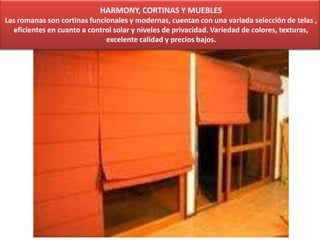 HARMONY, CORTINAS Y MUEBLES
Las romanas son cortinas funcionales y modernas, cuentan con una variada selección de telas ,
eficientes en cuanto a control solar y niveles de privacidad. Variedad de colores, texturas,
excelente calidad y precios bajos.
 