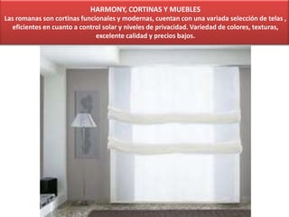 HARMONY, CORTINAS Y MUEBLES
Las romanas son cortinas funcionales y modernas, cuentan con una variada selección de telas ,
eficientes en cuanto a control solar y niveles de privacidad. Variedad de colores, texturas,
excelente calidad y precios bajos.
 