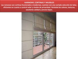 HARMONY, CORTINAS Y MUEBLES
Las romanas son cortinas funcionales y modernas, cuentan con una variada selección de telas ,
eficientes en cuanto a control solar y niveles de privacidad. Variedad de colores, texturas,
excelente calidad y precios bajos.
 