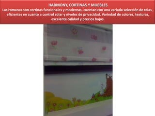 HARMONY, CORTINAS Y MUEBLES
Las romanas son cortinas funcionales y modernas, cuentan con una variada selección de telas ,
eficientes en cuanto a control solar y niveles de privacidad. Variedad de colores, texturas,
excelente calidad y precios bajos.
 