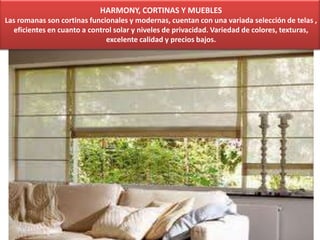 HARMONY, CORTINAS Y MUEBLES
Las romanas son cortinas funcionales y modernas, cuentan con una variada selección de telas ,
eficientes en cuanto a control solar y niveles de privacidad. Variedad de colores, texturas,
excelente calidad y precios bajos.
 