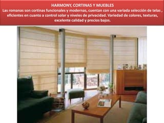 HARMONY, CORTINAS Y MUEBLES
Las romanas son cortinas funcionales y modernas, cuentan con una variada selección de telas ,
eficientes en cuanto a control solar y niveles de privacidad. Variedad de colores, texturas,
excelente calidad y precios bajos.
 