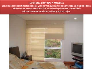 HARMONY, CORTINAS Y MUEBLES
Las romanas son cortinas funcionales y modernas, cuentan con una variada selección de telas
, eficientes en cuanto a control solar y niveles de privacidad. Variedad de
colores, texturas, excelente calidad y precios bajos.
 