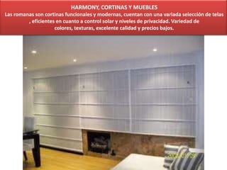HARMONY, CORTINAS Y MUEBLES
Las romanas son cortinas funcionales y modernas, cuentan con una variada selección de telas
, eficientes en cuanto a control solar y niveles de privacidad. Variedad de
colores, texturas, excelente calidad y precios bajos.
 