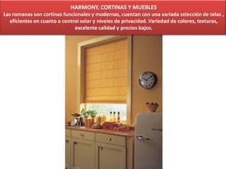 HARMONY, CORTINAS Y MUEBLES
Las romanas son cortinas funcionales y modernas, cuentan con una variada selección de telas ,
eficientes en cuanto a control solar y niveles de privacidad. Variedad de colores, texturas,
excelente calidad y precios bajos.
 