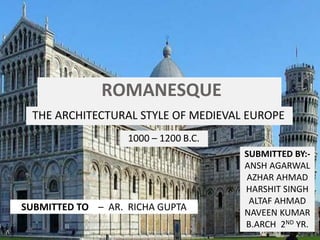 ROMANESQUE
ARCHITECTURETHE ARCHITECTURAL STYLE OF MEDIEVAL EUROPE
1000 – 1200 B.C.
SUBMITTED TO – AR. RICHA GUPTA
SUBMITTED BY:-
ANSH AGARWAL
AZHAR AHMAD
HARSHIT SINGH
ALTAF AHMAD
NAVEEN KUMAR
B.ARCH 2ND YR.
 