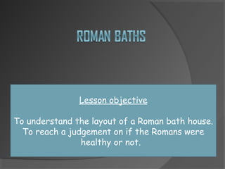Lesson objective
To understand the layout of a Roman bath house.
To reach a judgement on if the Romans were
healthy or not.
 