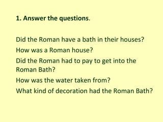 1. Answer the questions .   Did the Roman have a bath in their houses? How was a Roman house? Did the Roman had to pay to get into the Roman Bath? How was the water taken from? What kind of decoration had the Roman Bath? 