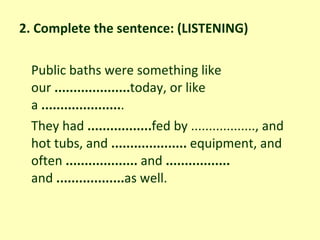 2. Complete the sentence: (LISTENING) Public baths were something like our  .................... today, or like a  ..................... . They had  ................. fed by .................., and hot tubs, and  ....................  equipment, and often  ...................  and  .................  and  .................. as well. 