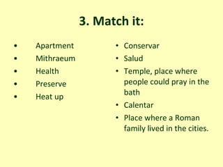 3. Match it: Apartment  Mithraeum  Health Preserve Heat up  Conservar Salud  Temple, place where people could pray in the bath  Calentar Place where a Roman family lived in the cities. 