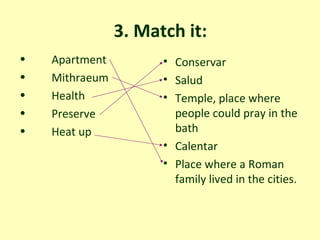 3. Match it: Apartment  Mithraeum  Health Preserve Heat up  Conservar Salud  Temple, place where people could pray in the bath  Calentar Place where a Roman family lived in the cities. 