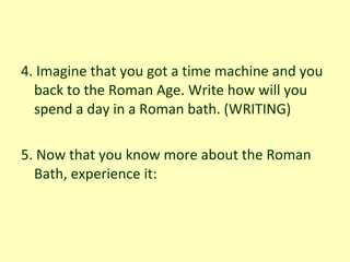 4. Imagine that you got a time machine and you back to the Roman Age. Write how will you spend a day in a Roman bath. (WRITING) 5. Now that you know more about the Roman Bath, experience it:  
