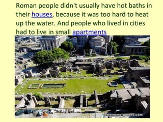 Roman people didn't usually have hot baths in their  houses , because it was too hard to heat up the water. And people who lived in cities had to live in small  apartments 