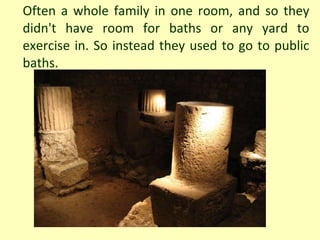 Often a whole family in one room, and so they didn't have room for baths or any yard to exercise in. So instead they used to go to public baths. 