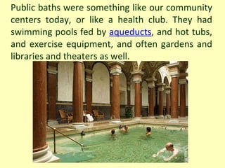 Public baths were something like our community centers today, or like a health club. They had swimming pools fed by  aqueducts , and hot tubs, and exercise equipment, and often gardens and libraries and theaters as well. 