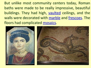 But unlike most community centers today, Roman baths were made to be really impressive, beautiful buildings. They had high,  vaulted  ceilings, and the walls were decorated with  marble  and  frescoes . The floors had complicated  mosaics . 