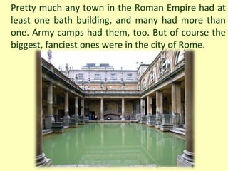 Pretty much any town in the Roman Empire had at least one bath building, and many had more than one. Army camps had them, too. But of course the biggest, fanciest ones were in the city of Rome. 