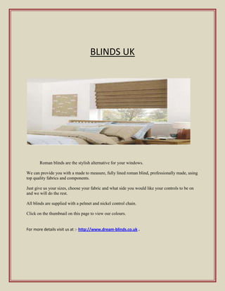BLINDS UK




       Roman blinds are the stylish alternative for your windows.

We can provide you with a made to measure, fully lined roman blind, professionally made, using
top quality fabrics and components.

Just give us your sizes, choose your fabric and what side you would like your controls to be on
and we will do the rest.

All blinds are supplied with a pelmet and nickel control chain.

Click on the thumbnail on this page to view our colours.


For more details visit us at :- http://www.dream-blinds.co.uk .
 