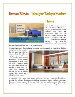 Roman Blinds - Ideal for Today's Modern
Home
Practical home decor can be
stylish too! Roman Blinds come
up first in the list and there are
reasons why they are
considered ideal for any
modern home. Reasons are
aplenty; however, it’s their
light-filtering/blocking
functions and zero-fuss
installation and maintenance
that are drawing in more users every passing day
Give your interiors a classic window treatment with Roman blinds. Apart from blocking
sunlight (or in that case, just
the UV rays) and offering
privacy, they also take up
negligible space and leaves a
lot of room for other stylistic
decorations. Roman blinds
are designed to be in clean
and even, horizontal folds
that will stackneatly into one
another. It is comparatively
easier and painless to
process the Roman blinds
within a tight budget and a
still tighter time frame.
If you already don’t know what Roman blinds are, they are a simple, stylish window
covering that enhance the room decor without creating any sort of conflict. It’s because
they can be custom-made to fit just any window size and can be mounted either within
the window frame or outside it; you may also get it hung from the ceiling. The varieties
 