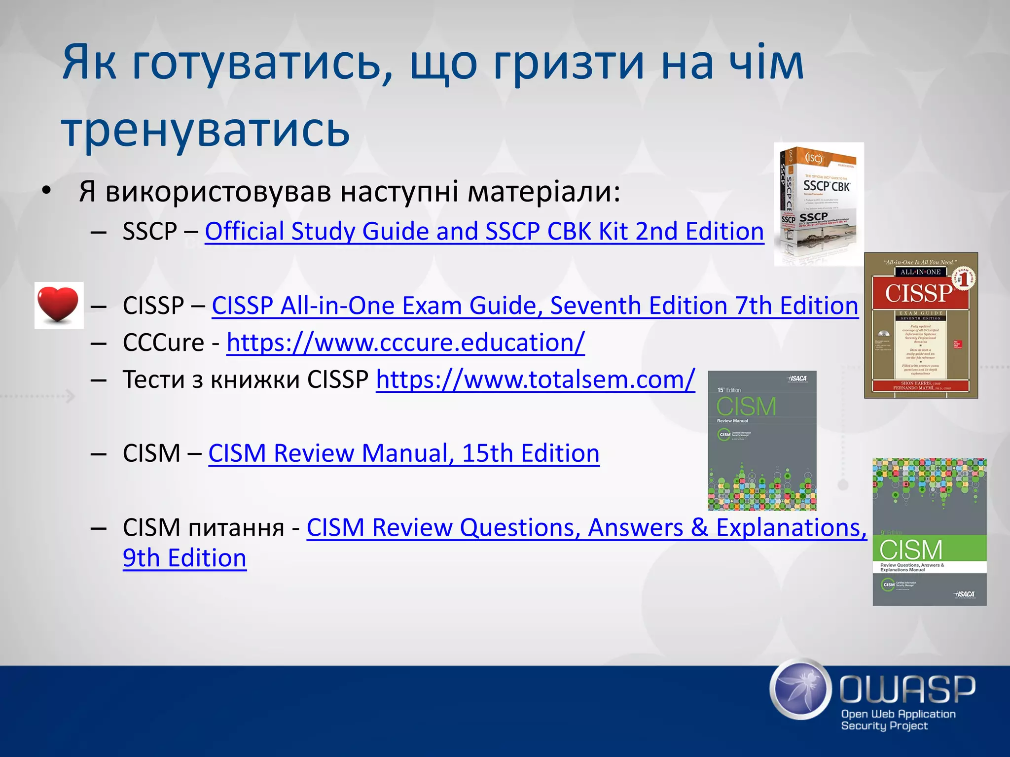 Як готуватись, що гризти на чім
тренуватись
• Я використовував наступні матеріали:
– SSCP – Official Study Guide and SSCP CBK Kit 2nd Edition
– CISSP – CISSP All-in-One Exam Guide, Seventh Edition 7th Edition
– СССure - https://www.cccure.education/
– Тести з книжки CISSP https://www.totalsem.com/
– CISM – CISM Review Manual, 15th Edition
– CISM питання - CISM Review Questions, Answers & Explanations,
9th Edition
 