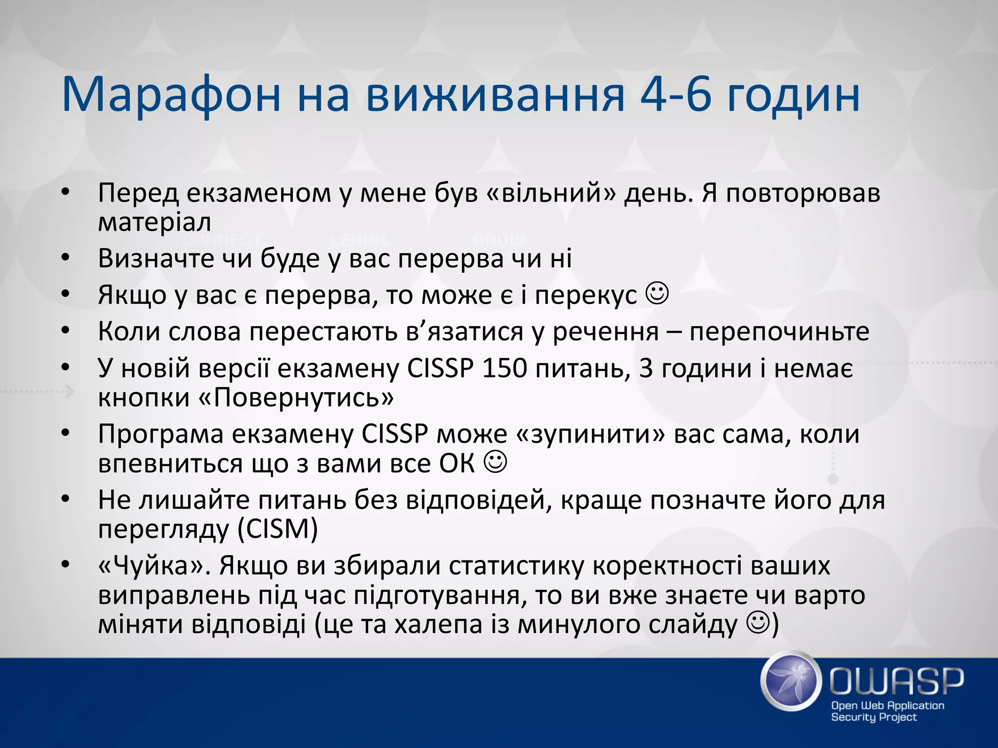Марафон на виживання 4-6 годин
• Перед екзаменом у мене був «вільний» день. Я повторював
матеріал
• Визначте чи буде у вас перерва чи ні
• Якщо у вас є перерва, то може є і перекус J
• Коли слова перестають в’язатися у речення – перепочиньте
• У новій версії екзамену CISSP 150 питань, 3 години і немає
кнопки «Повернутись»
• Програма екзамену CISSP може «зупинити» вас сама, коли
впевниться що з вами все ОК J
• Не лишайте питань без відповідей, краще позначте його для
перегляду (CISM)
• «Чуйка». Якщо ви збирали статистику коректності ваших
виправлень під час підготування, то ви вже знаєте чи варто
міняти відповіді (це та халепа із минулого слайду J)
 