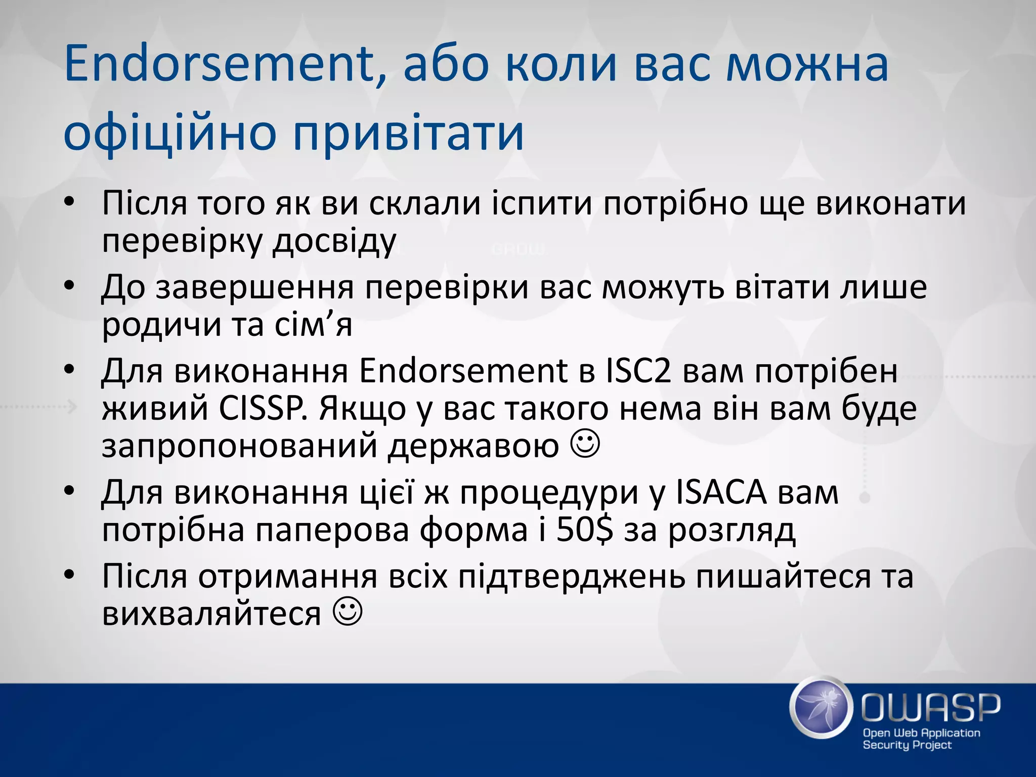 Endorsement, або коли вас можна
офіційно привітати
• Після того як ви склали іспити потрібно ще виконати
перевірку досвіду
• До завершення перевірки вас можуть вітати лише
родичи та сім’я
• Для виконання Endorsement в ISC2 вам потрібен
живий CISSP. Якщо у вас такого нема він вам буде
запропонований державою J
• Для виконання цієї ж процедури у ISACA вам
потрібна паперова форма і 50$ за розгляд
• Після отримання всіх підтверджень пишайтеся та
вихваляйтеся J
 