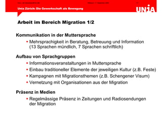 Arbeit im Bereich Migration 1/2 Kommunikation in der Muttersprache Mehrsprachigkeit in Beratung, Betreuung und Information  (13 Sprachen mündlich, 7 Sprachen schriftlich) Aufbau von Sprachgruppen Informationsveranstaltungen in Muttersprache Einbau traditioneller Elemente der jeweiligen Kultur (z.B. Feste) Kampagnen mit Migrationsthemen (z.B. Schengener Visum)  Vernetzung mit Organisationen aus der Migration Präsenz in Medien Regelmässige Präsenz in Zeitungen und Radiosendungen  der Migration 