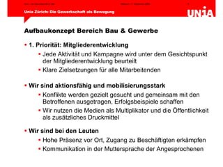 Aufbaukonzept Bereich Bau & Gewerbe 1. Priorität: Mitgliederentwicklung Jede Aktivität und Kampagne wird unter dem Gesichtspunkt der Mitgliederentwicklung beurteilt Klare Zielsetzungen für alle Mitarbeitenden Wir sind aktionsfähig und mobilisierungsstark Konflikte werden gezielt gesucht und gemeinsam mit den Betroffenen ausgetragen, Erfolgsbeispiele schaffen Wir nutzen die Medien als Multiplikator und die Öffentlichkeit  als zusätzliches Druckmittel Wir sind bei den Leuten Hohe Präsenz vor Ort, Zugang zu Beschäftigten erkämpfen Kommunikation in der Muttersprache der Angesprochenen 