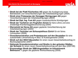 Streik bei der Piatti Küchenbau AG  gegen die Auslagerung eines Betriebsteils und Verschlechterungen der Arbeitsbedingungen (2004) Streik einer Putzequipe der Honegger Reinigungen AG  gegen Verschlechterungen der Arbeitsbedingungen (2005) Streik bei Dipl. Ing. Fust AG  gegen missbräuchliche Kündigungen Streik der Taxifahrer am Flughafen Zürich  für faire Löhne und eine anständige Krankentaggeldversicherung (2005) Warnstreik bei Sersa AG  gegen geplante Verschlechterung der Arbeitsbedingungen (2005) Streik der Techniker am Schauspielhaus Zürich  für ein faires Lohnsystem (2006) Grossdemonstration und Protestpausen auf den Baustellen  für eine substantielle Lohnerhöhung im Bau- & Ausbaugewerbe (2006) Streik auf den NEAT-Baustellen  für einen neuen Gesamtarbeitsvertrag im Bauhauptgewerbe (2007) Nationale Grossdemonstration und Streiks in den grössten Städten der Schweiz  für einen neuen Gesamtarbeitsvertrag auf dem Bau (2007/08) Einmonatiger Streik der SBB-Angestellten im Industriewerk  Bellinzona  TI gegen die geplante Werkschliessung (2008) 