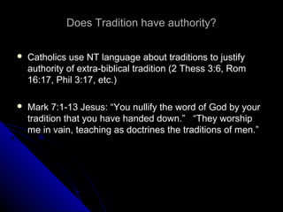 Does Tradition have authority?Does Tradition have authority?
 Catholics use NT language about traditions to justifyCatholics use NT language about traditions to justify
authority of extra-biblical tradition (2 Thess 3:6, Romauthority of extra-biblical tradition (2 Thess 3:6, Rom
16:17, Phil 3:17, etc.)16:17, Phil 3:17, etc.)
 Mark 7:1-13 Jesus: “You nullify the word of God by yourMark 7:1-13 Jesus: “You nullify the word of God by your
tradition that you have handed down.” “They worshiptradition that you have handed down.” “They worship
me in vain, teaching as doctrines the traditions of men.”me in vain, teaching as doctrines the traditions of men.”
 