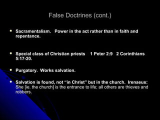 False Doctrines (cont.)False Doctrines (cont.)
 Sacramentalism. Power in the act rather than in faith andSacramentalism. Power in the act rather than in faith and
repentance.repentance.
 Special class of Christian priests 1 Peter 2:9 2 CorinthiansSpecial class of Christian priests 1 Peter 2:9 2 Corinthians
5:17-20.5:17-20.
 Purgatory. Works salvation.Purgatory. Works salvation.
 Salvation is found, not “in Christ” but in the church. Irenaeus:Salvation is found, not “in Christ” but in the church. Irenaeus:
She [ie. the church] is the entrance to life; all others are thieves andShe [ie. the church] is the entrance to life; all others are thieves and
robbers.robbers.
 