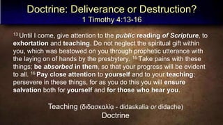 Doctrine: Deliverance or Destruction?
1 Timothy 4:13-16
13 Until I come, give attention to the public reading of Scripture, to
exhortation and teaching. Do not neglect the spiritual gift within
you, which was bestowed on you through prophetic utterance with
the laying on of hands by the presbytery. 15 Take pains with these
things; be absorbed in them, so that your progress will be evident
to all. 16 Pay close attention to yourself and to your teaching;
persevere in these things, for as you do this you will ensure
salvation both for yourself and for those who hear you.
Teaching (διδασκαλίᾳ - didaskalia or didache)
Doctrine
 