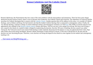 Roman Catholicism And The Catholic Church
Roman Catholicism, like Protestantism they have some of the same problems with the transcendence and immanence. There has been some change
during the Second Vatican Council, where it were to become more modernize, the Catholic Church and it doctrine. The importance of Vatican II and the
necessary for Catholic theologian that is concern with the Catholic Church. Another question that will be address in this essay, is to consider of Catholic
theology, such as Rahner and Kung who had started to develop the modern Catholic theology that is connected to contemporary culture. Finally, the
way that the theology, respond to change in certain traditional setting to the theological visionaries. In 1959 Pope John XXIII, an elected, pope he were
appointed by the cardinals of the Roman Catholic church, (Grentz and Olson, 1992) he was new to his calling at an old age. His focus was to bring a
new council to the church, he wanted to make a change by modernizing the doctrine, from the 100 years of teaching; the new council was called
Vatican II. The Vatican II council were used to hold meeting to make explicitly discussion for the purpose to carry out judicial doctrinal works. Pope
John XXIII, discovered, Kung and Rahner, Roman Catholic theologian to help with the II Vatican. At the time of World War II, the past and old
doctrine was now becoming the past. Therefore, a new doctrine was being developed for the church to come together for the modern and contemporary
teaching to be
... Get more on HelpWriting.net ...
 
