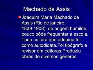 Machado de Assis Joaquim Maria Machado de Assis (Rio de janeiro, 1839-1908): de origem humilde, pouco pôde frequentar a escola. Toda cultura que adquiriu foi como autodidata.Foi tipógrafo e revisor em editoras.Produziu obras de diversos gêneros.  
